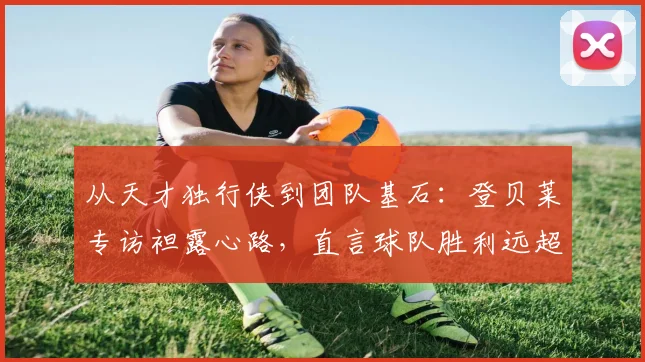 从天才独行侠到团队基石：登贝莱专访袒露心路，直言球队胜利远超个人荣誉