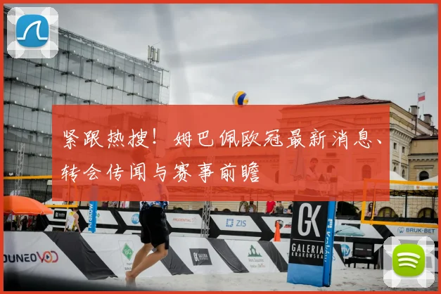紧跟热搜！姆巴佩欧冠最新消息、转会传闻与赛事前瞻