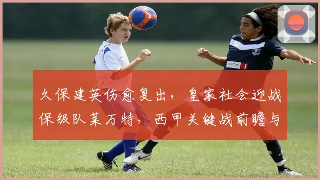 久保建英伤愈复出，皇家社会迎战保级队莱万特，西甲关键战前瞻与首发预测