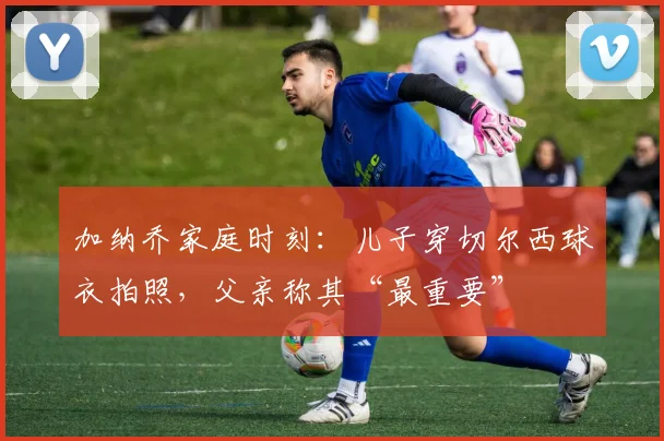 加纳乔家庭时刻：儿子穿切尔西球衣拍照，父亲称其“最重要”