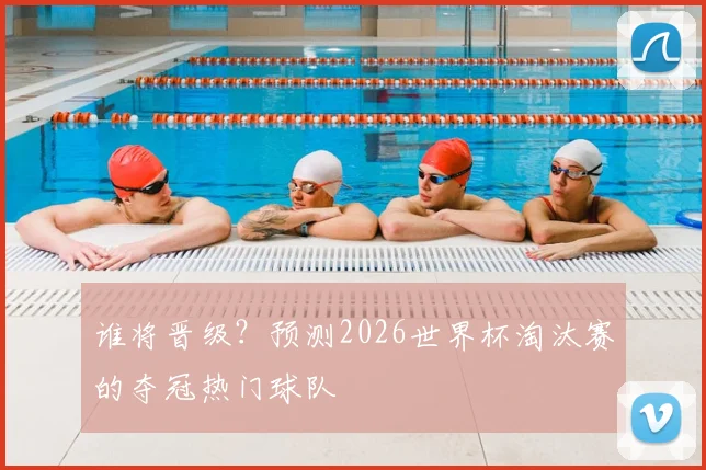 谁将晋级？预测2026世界杯淘汰赛的夺冠热门球队