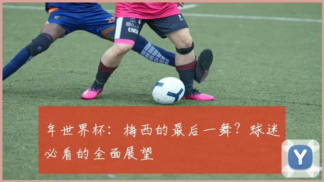 年世界杯：梅西的最后一舞？球迷必看的全面展望