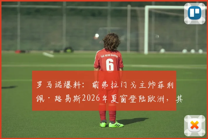 罗马诺爆料：前弗拉门戈主帅菲利佩·路易斯2026年夏窗登陆欧洲，其战术风格与潜在下家分析