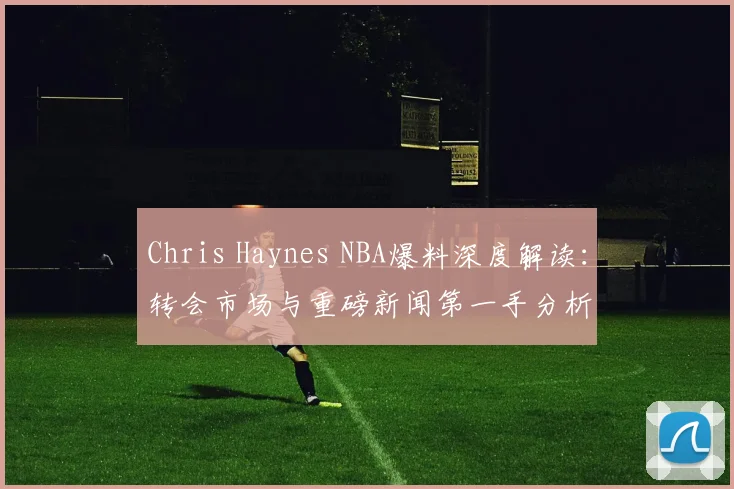 Chris Haynes NBA爆料深度解读：转会市场与重磅新闻第一手分析