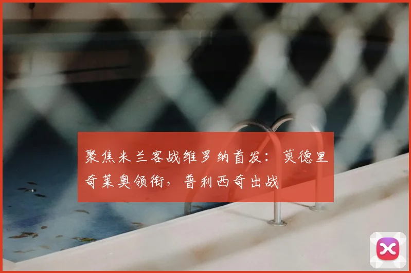 聚焦米兰客战维罗纳首发：莫德里奇莱奥领衔，普利西奇出战