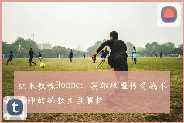 红米教练Homme：英雄联盟传奇战术大师的执教生涯解析