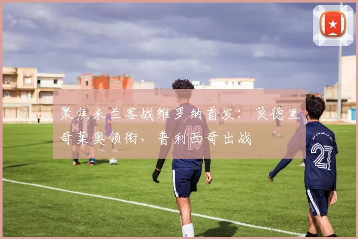 聚焦米兰客战维罗纳首发：莫德里奇莱奥领衔，普利西奇出战