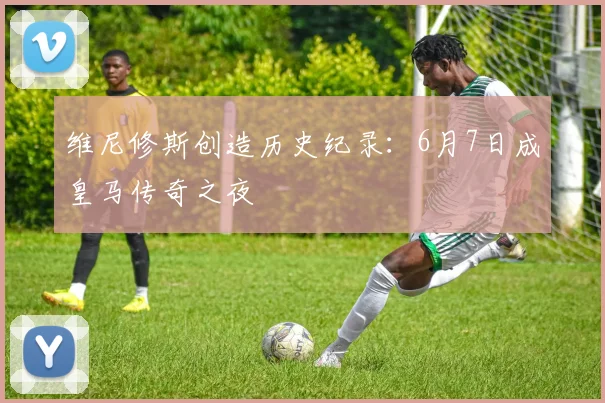 维尼修斯创造历史纪录：6月7日成皇马传奇之夜