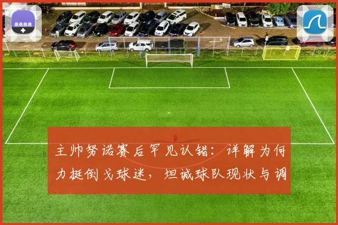 主帅努诺赛后罕见认错：详解为何力挺倒戈球迷，坦诚球队现状与调整方向