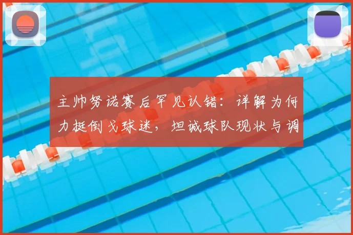 主帅努诺赛后罕见认错：详解为何力挺倒戈球迷，坦诚球队现状与调整方向