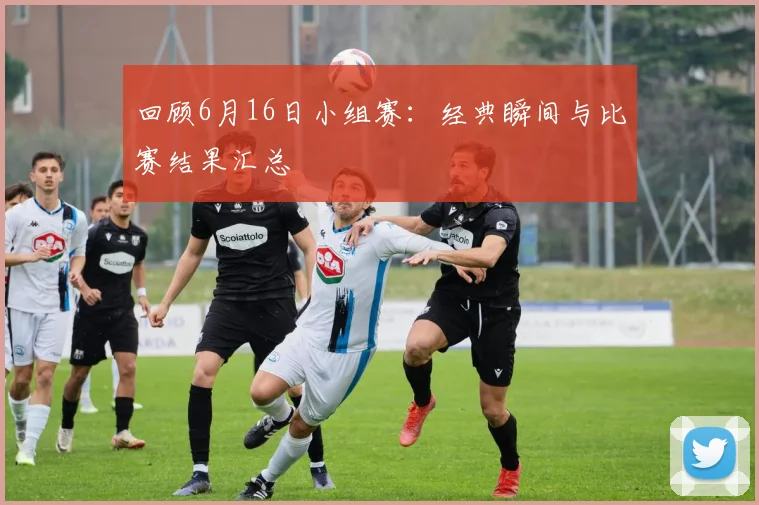 回顾6月16日小组赛:经典瞬间与比赛结果汇总