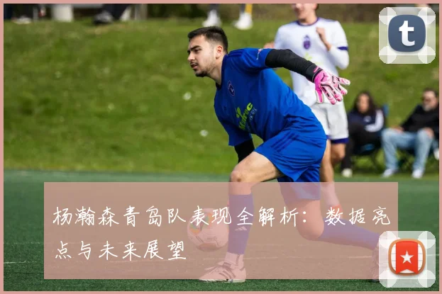 杨瀚森青岛队表现全解析：数据亮点与未来展望